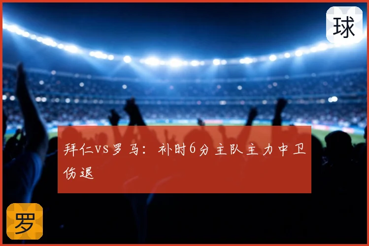 拜仁vs罗马：补时6分主队主力中卫伤退