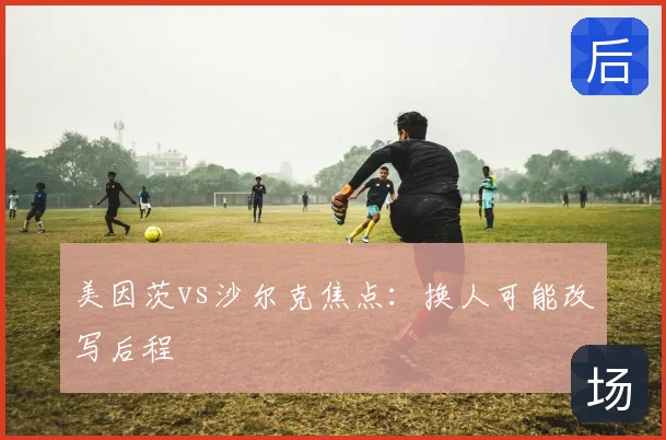 美因茨vs沙尔克焦点：换人可能改写后程